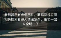 看到最后有点绷不住，蘑菇影视官网相关搜索看得人情绪复杂，细节一出来全明白了