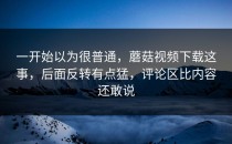 一开始以为很普通，蘑菇视频下载这事，后面反转有点猛，评论区比内容还敢说