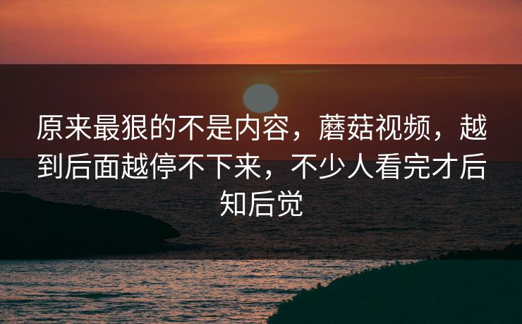 原来最狠的不是内容，蘑菇视频，越到后面越停不下来，不少人看完才后知后觉  第1张