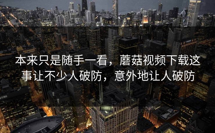 本来只是随手一看，蘑菇视频下载这事让不少人破防，意外地让人破防  第1张