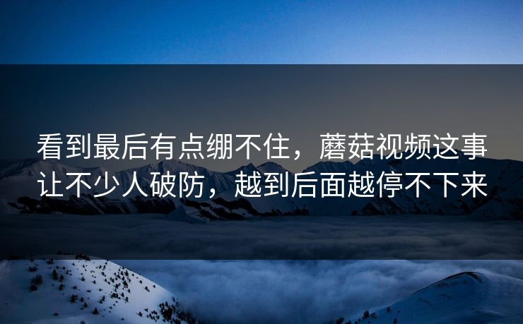 看到最后有点绷不住,蘑菇视频这事让不少人破防,越到后面越停不下来 第1张 看到最后有点绷不住,蘑菇视频这事让不少人破防,越到后面越停不下来 第1张