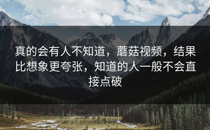 真的会有人不知道，蘑菇视频，结果比想象更夸张，知道的人一般不会直接点破  第1张