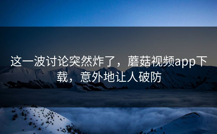 这一波讨论突然炸了，蘑菇视频app下载，意外地让人破防  第1张