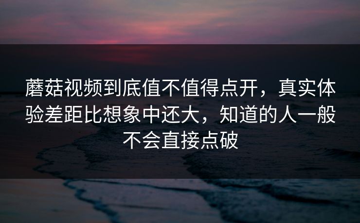 蘑菇视频到底值不值得点开，真实体验差距比想象中还大，知道的人一般不会直接点破  第1张