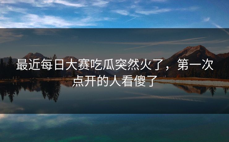 最近每日大赛吃瓜突然火了，第一次点开的人看傻了  第1张
