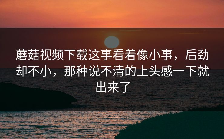 蘑菇视频下载这事看着像小事,后劲却不小,那种说不清的上头感一下就出来了 第1张 蘑菇视频下载这事看着像小事,后劲却不小,那种说不清的上头感一下就出来了 第1张