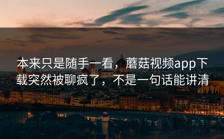 本来只是随手一看，蘑菇视频app下载突然被聊疯了，不是一句话能讲清  第1张
