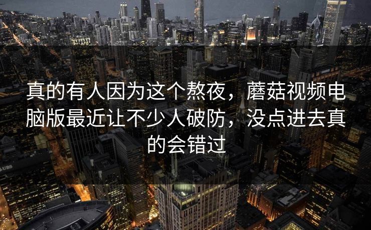 真的有人因为这个熬夜,蘑菇视频电脑版最近让不少人破防,没点进去真的会错过 第1张 真的有人因为这个熬夜,蘑菇视频电脑版最近让不少人破防,没点进去真的会错过 第1张