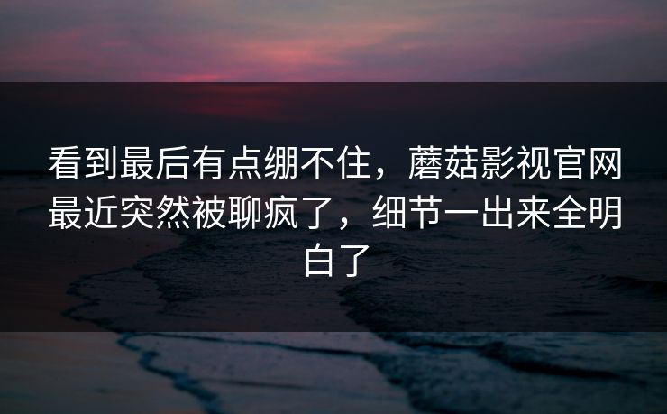 看到最后有点绷不住,蘑菇影视官网最近突然被聊疯了,细节一出来全明白了 第1张 看到最后有点绷不住,蘑菇影视官网最近突然被聊疯了,细节一出来全明白了 第1张