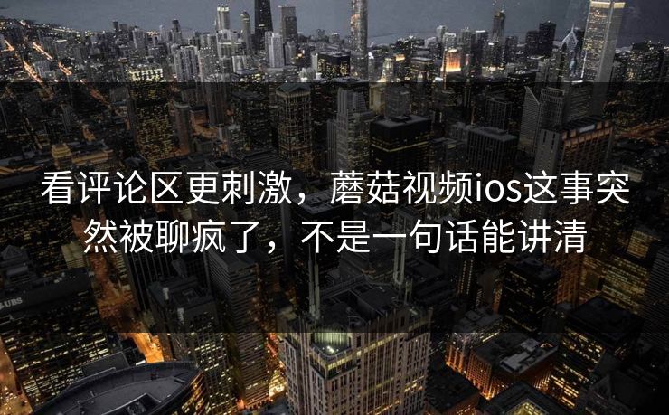 看评论区更刺激,蘑菇视频ios这事突然被聊疯了,不是一句话能讲清 第1张 看评论区更刺激,蘑菇视频ios这事突然被聊疯了,不是一句话能讲清 第1张