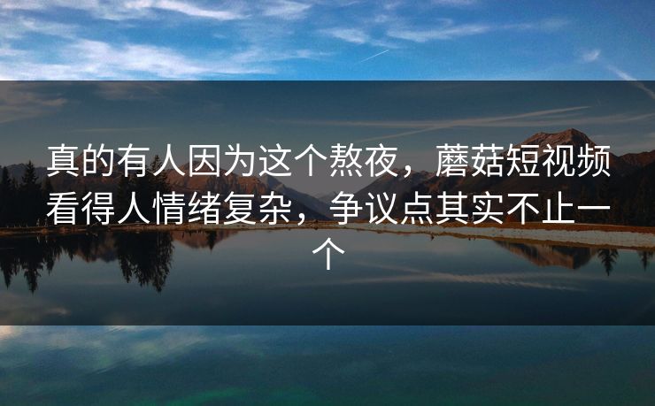 真的有人因为这个熬夜，蘑菇短视频看得人情绪复杂，争议点其实不止一个  第1张