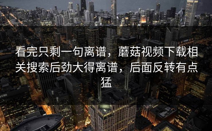 看完只剩一句离谱,蘑菇视频下载相关搜索后劲大得离谱,后面反转有点猛 第1张 看完只剩一句离谱,蘑菇视频下载相关搜索后劲大得离谱,后面反转有点猛 第1张