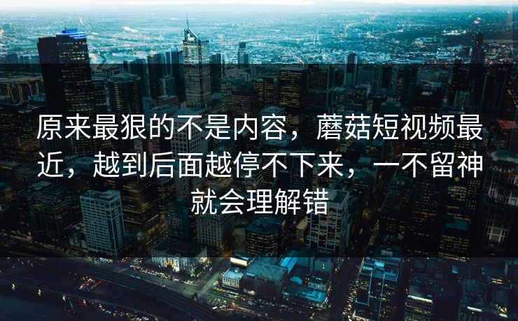 原来最狠的不是内容，蘑菇短视频最近，越到后面越停不下来，一不留神就会理解错  第1张