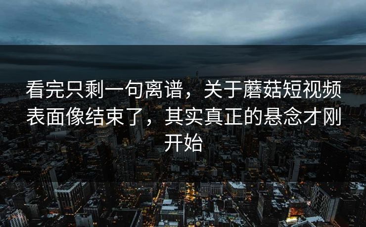 看完只剩一句离谱，关于蘑菇短视频表面像结束了，其实真正的悬念才刚开始  第1张