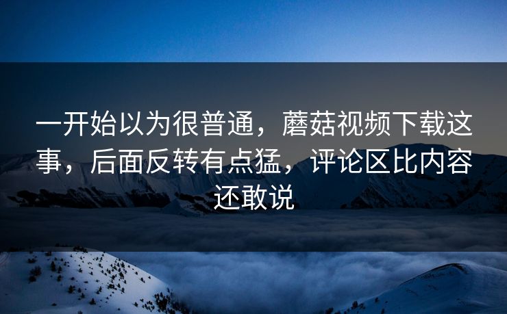 一开始以为很普通，蘑菇视频下载这事，后面反转有点猛，评论区比内容还敢说  第1张