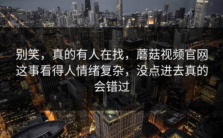 别笑，真的有人在找，蘑菇视频官网这事看得人情绪复杂，没点进去真的会错过  第1张
