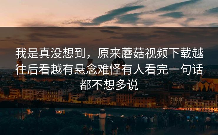 我是真没想到，原来蘑菇视频下载越往后看越有悬念难怪有人看完一句话都不想多说  第1张