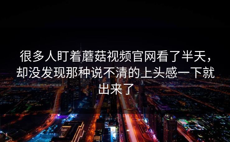 很多人盯着蘑菇视频官网看了半天，却没发现那种说不清的上头感一下就出来了  第1张