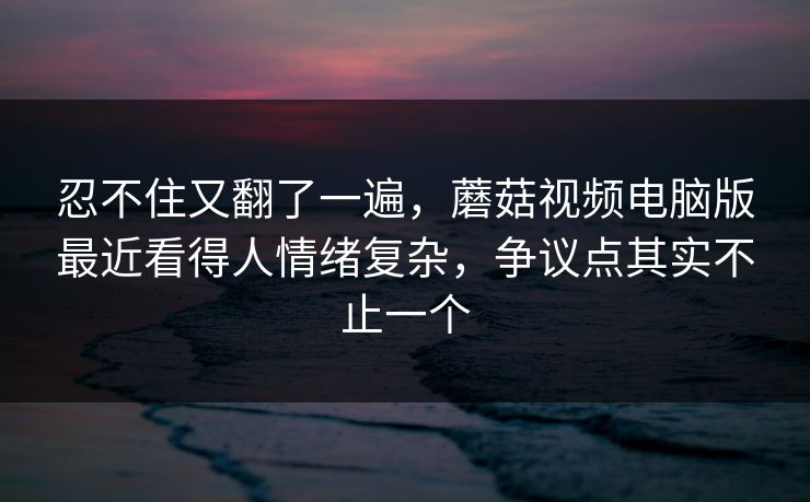 忍不住又翻了一遍,蘑菇视频电脑版最近看得人情绪复杂,争议点其实不止一个 第1张 忍不住又翻了一遍,蘑菇视频电脑版最近看得人情绪复杂,争议点其实不止一个 第1张