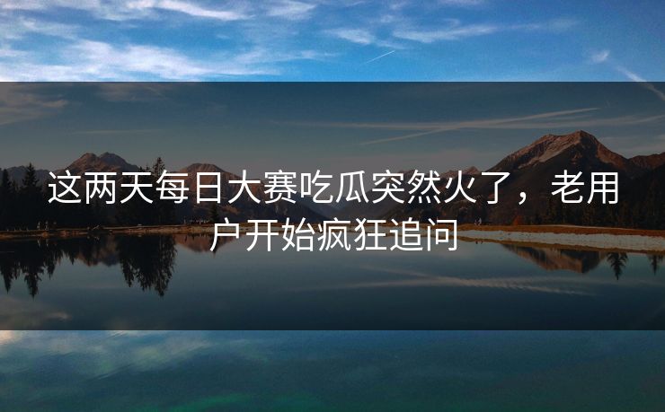 这两天每日大赛吃瓜突然火了，老用户开始疯狂追问  第1张