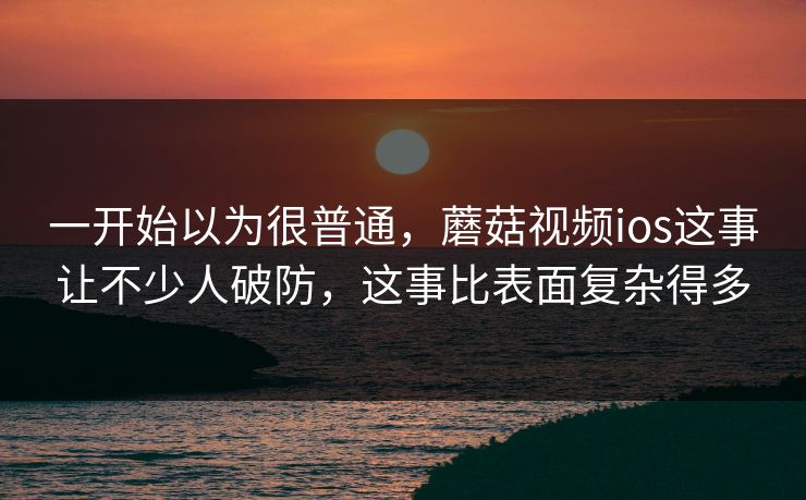 一开始以为很普通，蘑菇视频ios这事让不少人破防，这事比表面复杂得多  第1张