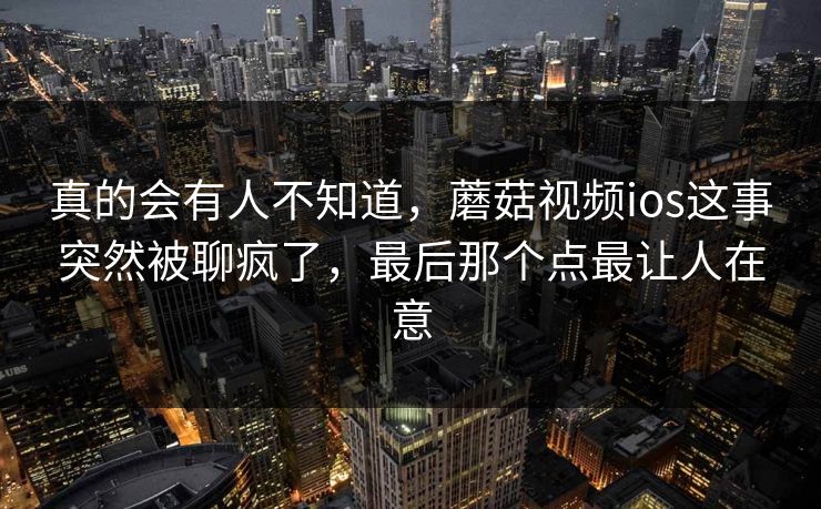 真的会有人不知道,蘑菇视频ios这事突然被聊疯了,最后那个点最让人在意 第1张 真的会有人不知道,蘑菇视频ios这事突然被聊疯了,最后那个点最让人在意 第1张