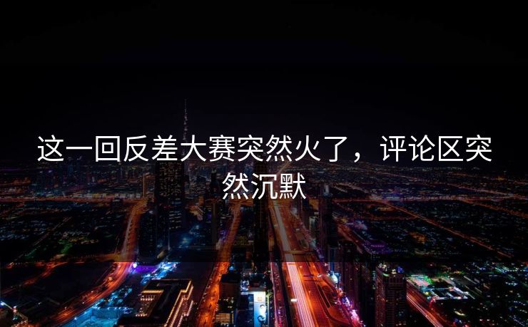 这一回反差大赛突然火了，评论区突然沉默  第1张