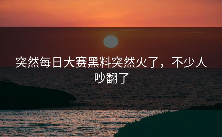 突然每日大赛黑料突然火了，不少人吵翻了  第1张