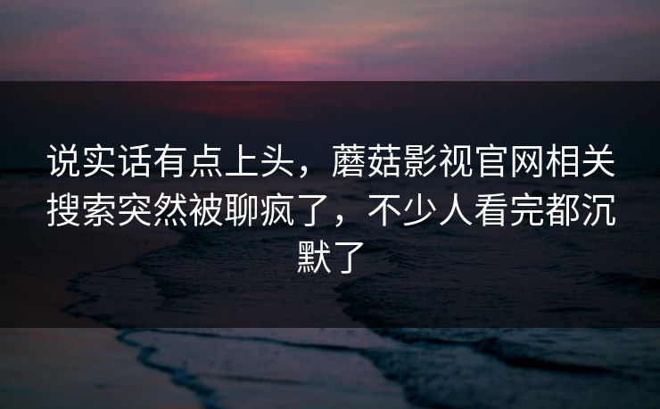 说实话有点上头，蘑菇影视官网相关搜索突然被聊疯了，不少人看完都沉默了  第1张