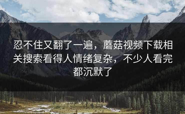 忍不住又翻了一遍，蘑菇视频下载相关搜索看得人情绪复杂，不少人看完都沉默了  第1张