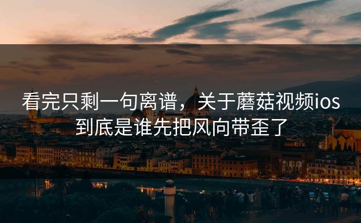 看完只剩一句离谱，关于蘑菇视频ios到底是谁先把风向带歪了  第1张