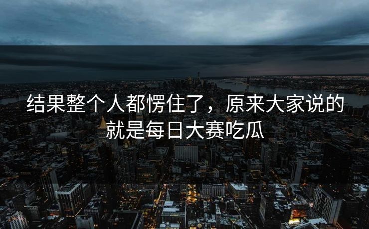 结果整个人都愣住了，原来大家说的就是每日大赛吃瓜  第1张