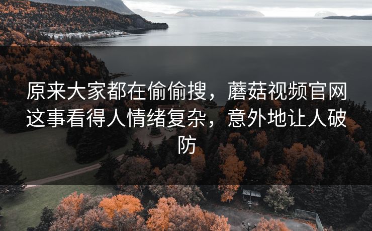 原来大家都在偷偷搜，蘑菇视频官网这事看得人情绪复杂，意外地让人破防  第1张