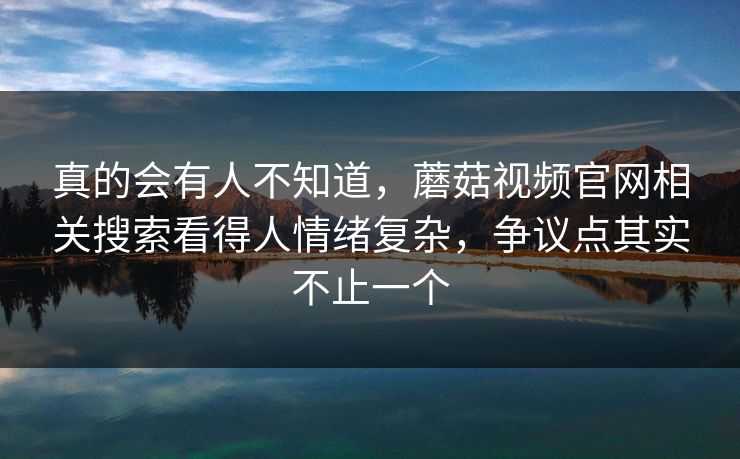 真的会有人不知道，蘑菇视频官网相关搜索看得人情绪复杂，争议点其实不止一个  第1张