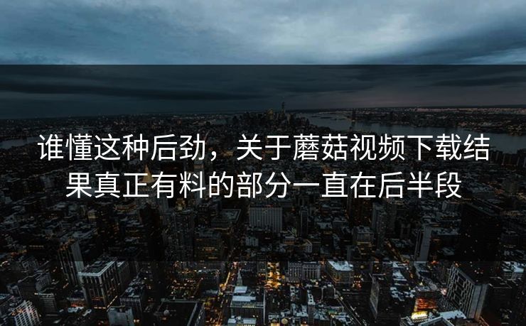 谁懂这种后劲,关于蘑菇视频下载结果真正有料的部分一直在后半段 第1张 谁懂这种后劲,关于蘑菇视频下载结果真正有料的部分一直在后半段 第1张