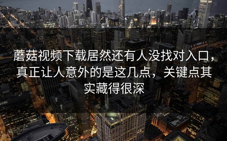 蘑菇视频下载居然还有人没找对入口，真正让人意外的是这几点，关键点其实藏得很深  第1张