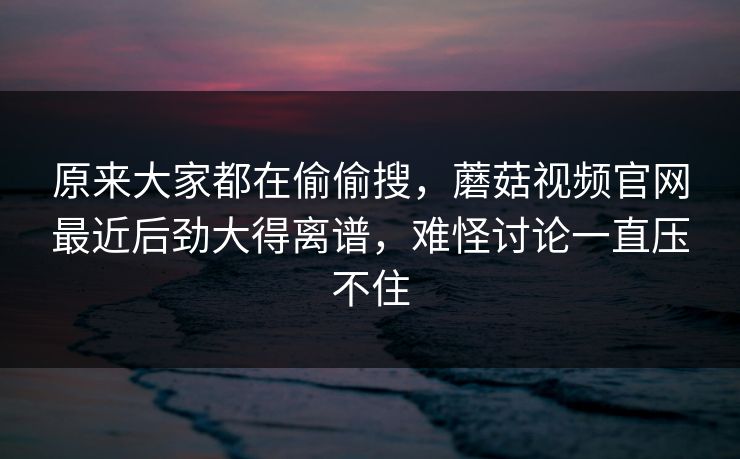 原来大家都在偷偷搜，蘑菇视频官网最近后劲大得离谱，难怪讨论一直压不住  第1张
