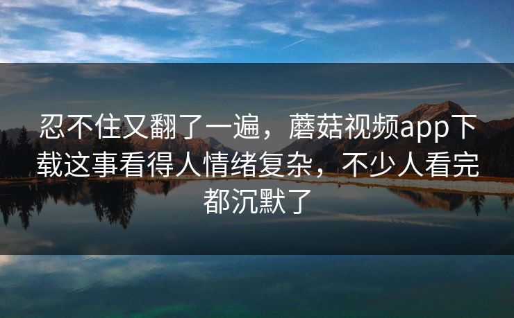 忍不住又翻了一遍，蘑菇视频app下载这事看得人情绪复杂，不少人看完都沉默了  第1张