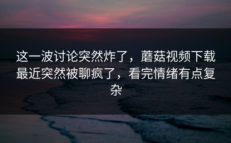 这一波讨论突然炸了，蘑菇视频下载最近突然被聊疯了，看完情绪有点复杂  第1张