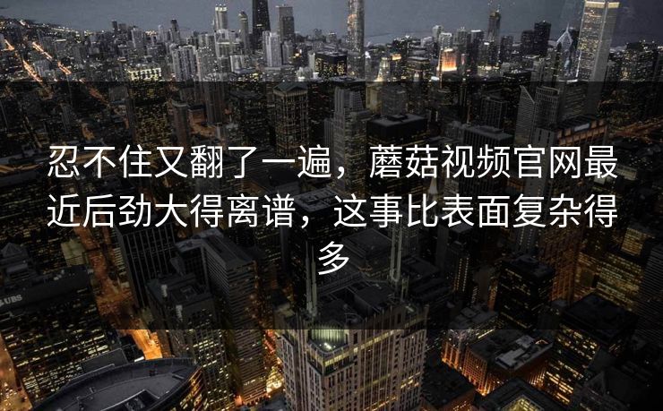 忍不住又翻了一遍，蘑菇视频官网最近后劲大得离谱，这事比表面复杂得多