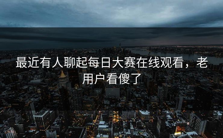 最近有人聊起每日大赛在线观看，老用户看傻了