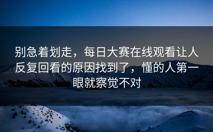 别急着划走,每日大赛在线观看让人反复回看的原因找到了,懂的人第一眼就察觉不对 别急着划走,每日大赛在线观看让人反复回看的原因找到了,懂的人第一眼就察觉不对