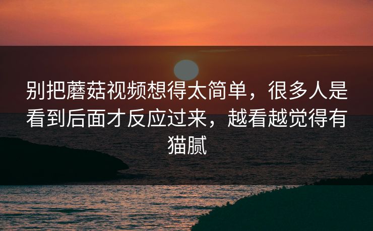 别把蘑菇视频想得太简单，很多人是看到后面才反应过来，越看越觉得有猫腻