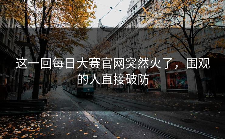 这一回每日大赛官网突然火了，围观的人直接破防  第1张