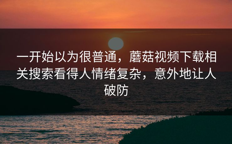 一开始以为很普通,蘑菇视频下载相关搜索看得人情绪复杂,意外地让人破防 第1张 一开始以为很普通,蘑菇视频下载相关搜索看得人情绪复杂,意外地让人破防 第1张