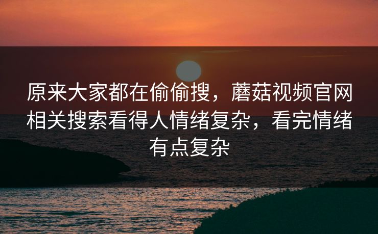 原来大家都在偷偷搜,蘑菇视频官网相关搜索看得人情绪复杂,看完情绪有点复杂 第1张 原来大家都在偷偷搜,蘑菇视频官网相关搜索看得人情绪复杂,看完情绪有点复杂 第1张
