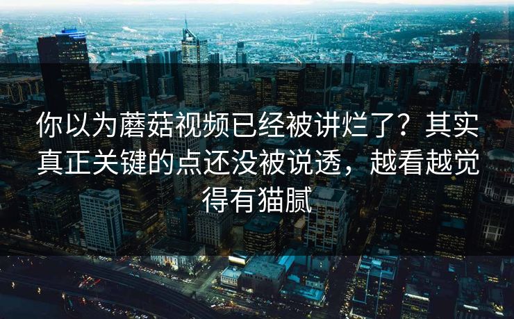 你以为蘑菇视频已经被讲烂了?其实真正关键的点还没被说透,越看越觉得有猫腻 第1张 你以为蘑菇视频已经被讲烂了?其实真正关键的点还没被说透,越看越觉得有猫腻 第1张