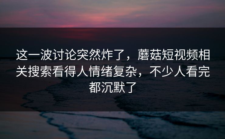 这一波讨论突然炸了,蘑菇短视频相关搜索看得人情绪复杂,不少人看完都沉默了 第1张 这一波讨论突然炸了,蘑菇短视频相关搜索看得人情绪复杂,不少人看完都沉默了 第1张