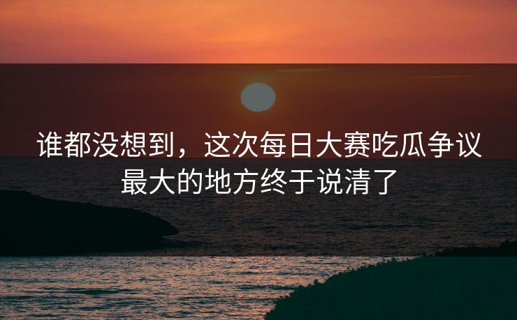谁都没想到，这次每日大赛吃瓜争议最大的地方终于说清了  第1张