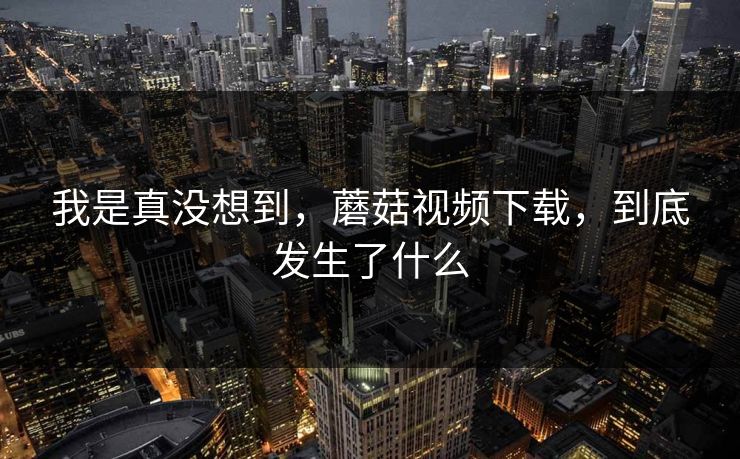 我是真没想到,蘑菇视频下载,到底发生了什么 第1张 我是真没想到,蘑菇视频下载,到底发生了什么 第1张